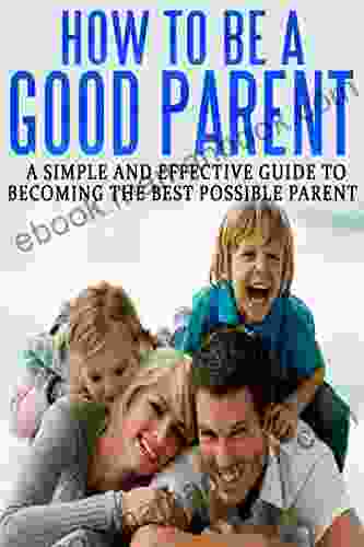 How To Be A Good Parent: A Simple And Effective Guide To Becoming The Best Possible Parent (Family Love Affection Joy 1)